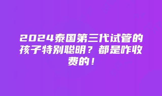 2024泰国第三代试管的孩子特别聪明？都是咋收费的！