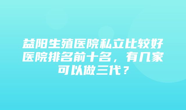 益阳生殖医院私立比较好医院排名前十名，有几家可以做三代？