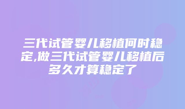 三代试管婴儿移植何时稳定,做三代试管婴儿移植后多久才算稳定了