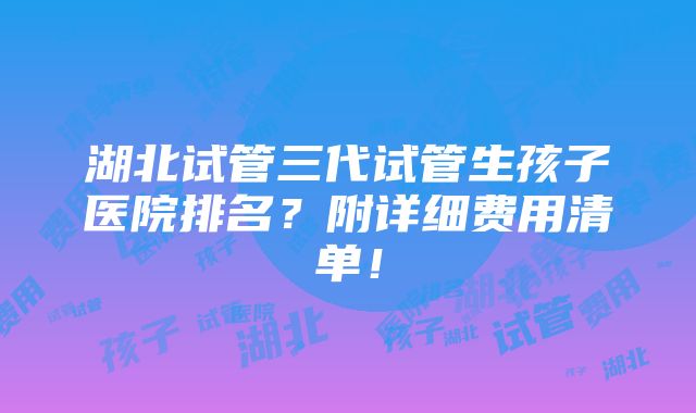 湖北试管三代试管生孩子医院排名？附详细费用清单！