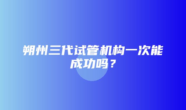 朔州三代试管机构一次能成功吗？