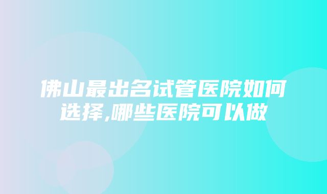 佛山最出名试管医院如何选择,哪些医院可以做