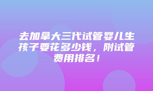 去加拿大三代试管婴儿生孩子要花多少钱，附试管费用排名！