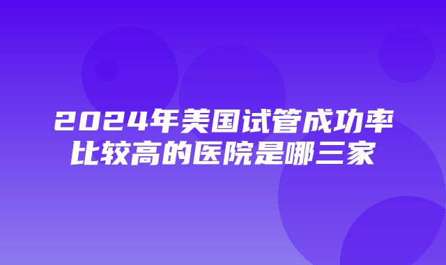 2024年美国试管成功率比较高的医院是哪三家