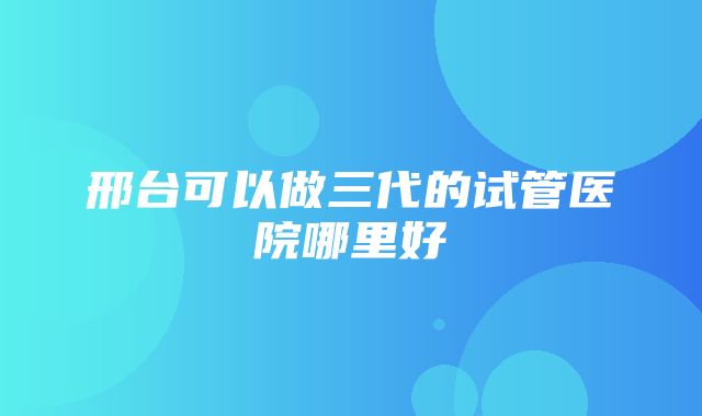 邢台可以做三代的试管医院哪里好