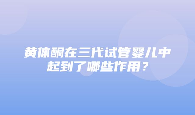 黄体酮在三代试管婴儿中起到了哪些作用？