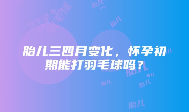 胎儿三四月变化，怀孕初期能打羽毛球吗？