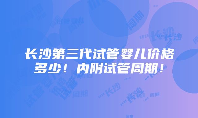 长沙第三代试管婴儿价格多少！内附试管周期！