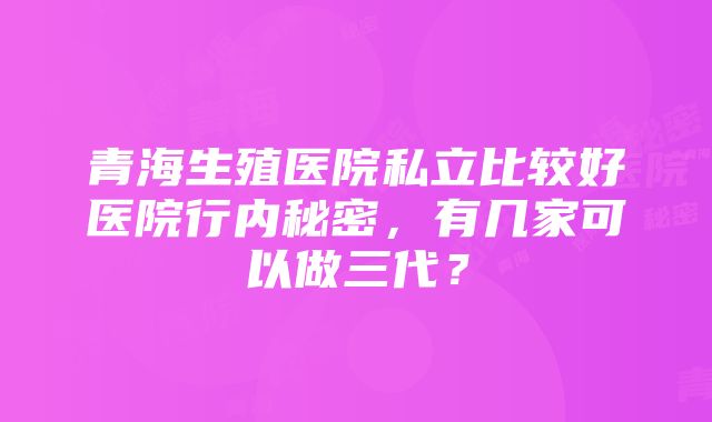 青海生殖医院私立比较好医院行内秘密，有几家可以做三代？