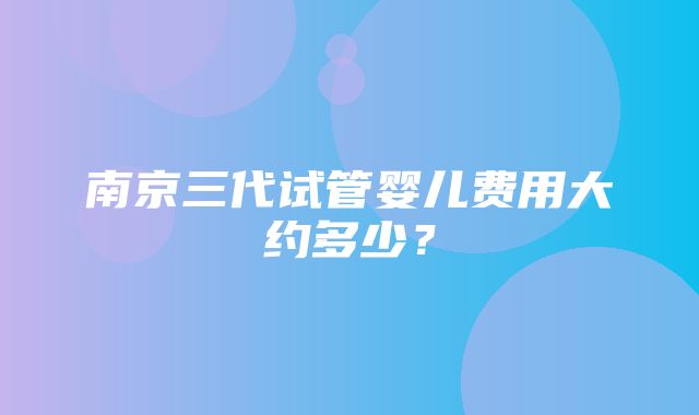 南京三代试管婴儿费用大约多少？