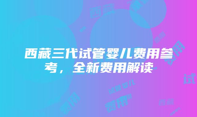 西藏三代试管婴儿费用参考，全新费用解读