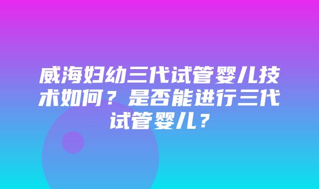 威海妇幼三代试管婴儿技术如何？是否能进行三代试管婴儿？