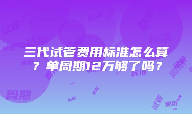 三代试管费用标准怎么算？单周期12万够了吗？