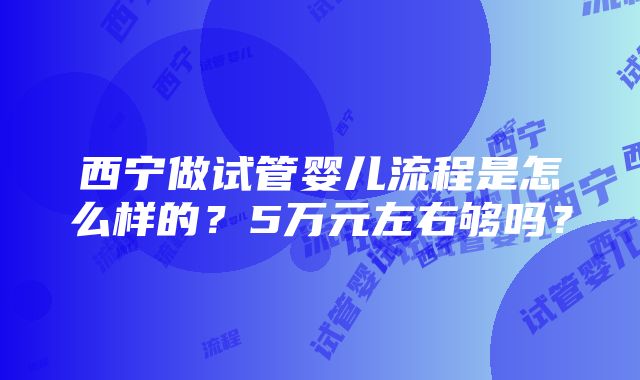 西宁做试管婴儿流程是怎么样的？5万元左右够吗？