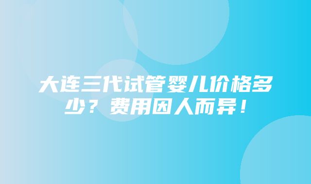 大连三代试管婴儿价格多少？费用因人而异！