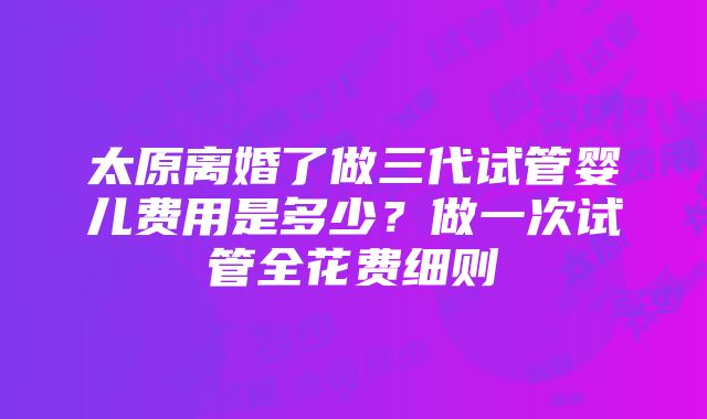 太原离婚了做三代试管婴儿费用是多少？做一次试管全花费细则