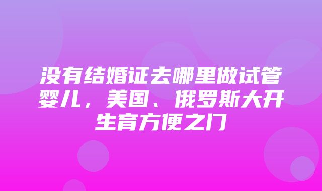 没有结婚证去哪里做试管婴儿，美国、俄罗斯大开生育方便之门