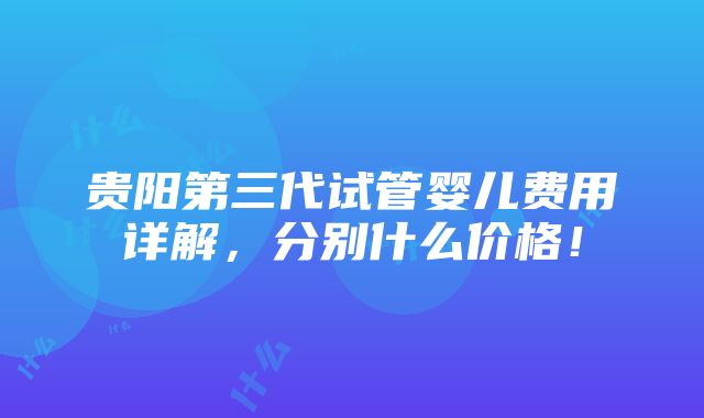 贵阳第三代试管婴儿费用详解，分别什么价格！