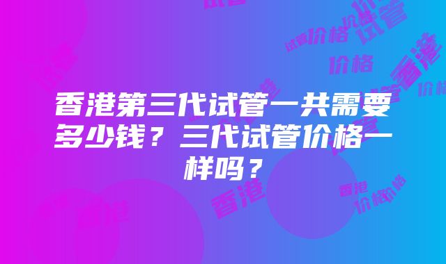 香港第三代试管一共需要多少钱？三代试管价格一样吗？