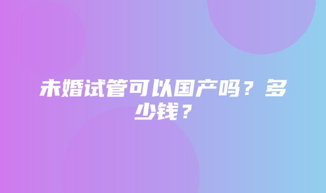 未婚试管可以国产吗？多少钱？