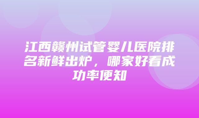 江西赣州试管婴儿医院排名新鲜出炉，哪家好看成功率便知