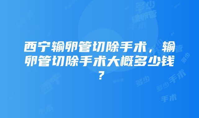 西宁输卵管切除手术，输卵管切除手术大概多少钱？