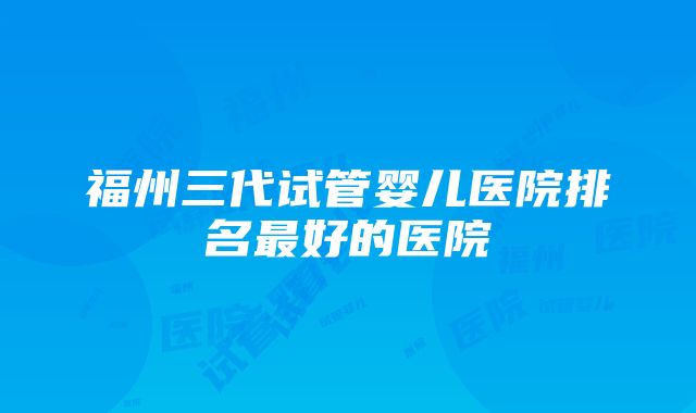 福州三代试管婴儿医院排名最好的医院