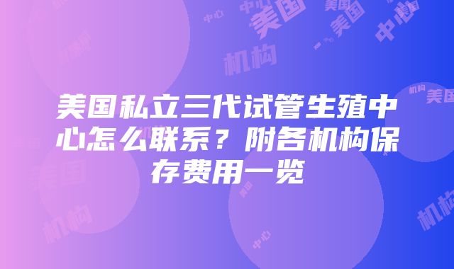 美国私立三代试管生殖中心怎么联系？附各机构保存费用一览