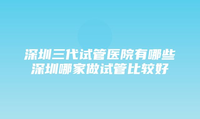 深圳三代试管医院有哪些深圳哪家做试管比较好