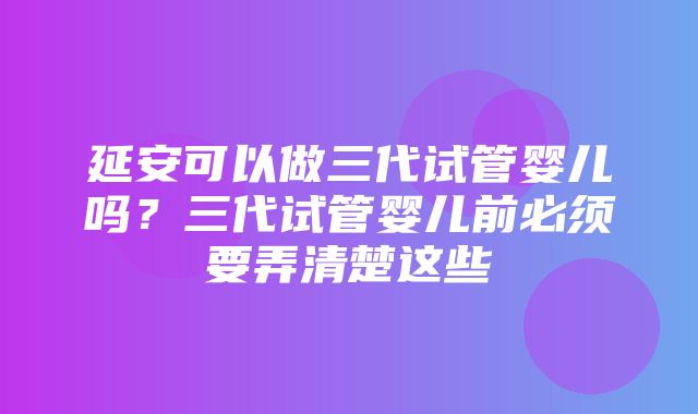 延安可以做三代试管婴儿吗？三代试管婴儿前必须要弄清楚这些