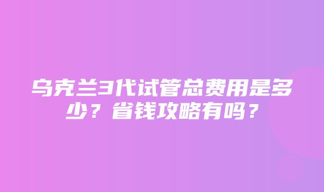 乌克兰3代试管总费用是多少？省钱攻略有吗？