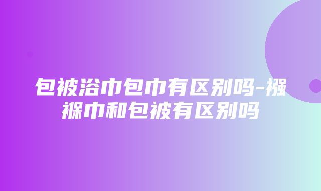 包被浴巾包巾有区别吗-襁褓巾和包被有区别吗