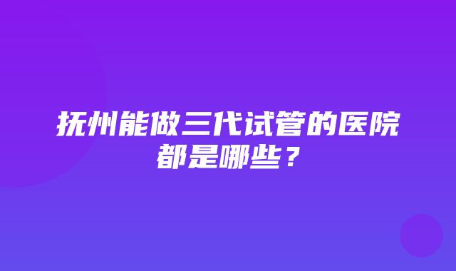 抚州能做三代试管的医院都是哪些？