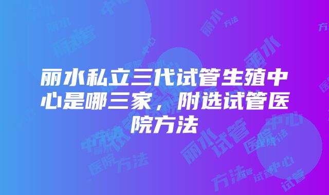 丽水私立三代试管生殖中心是哪三家，附选试管医院方法