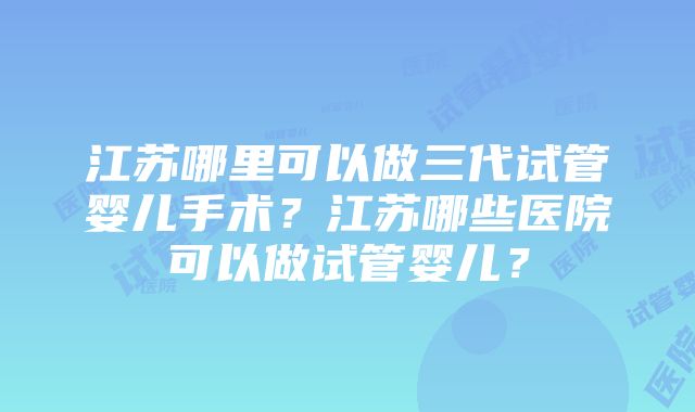 江苏哪里可以做三代试管婴儿手术？江苏哪些医院可以做试管婴儿？