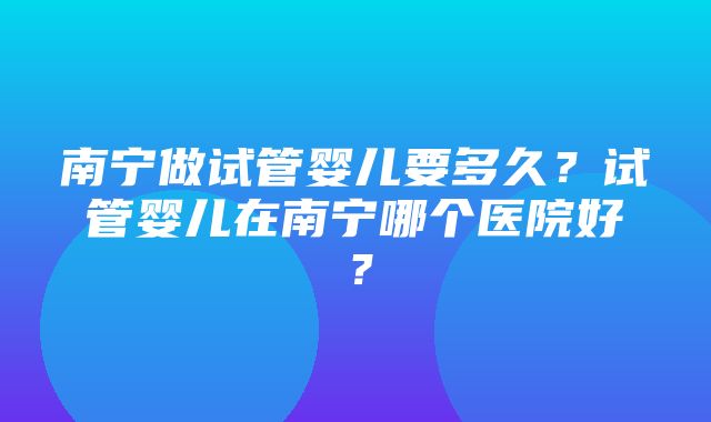 南宁做试管婴儿要多久？试管婴儿在南宁哪个医院好？