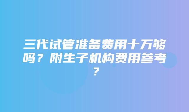 三代试管准备费用十万够吗？附生子机构费用参考？