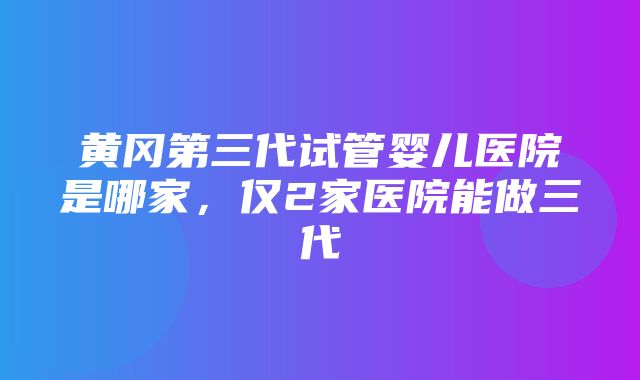 黄冈第三代试管婴儿医院是哪家，仅2家医院能做三代