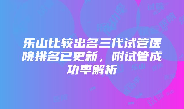 乐山比较出名三代试管医院排名已更新，附试管成功率解析