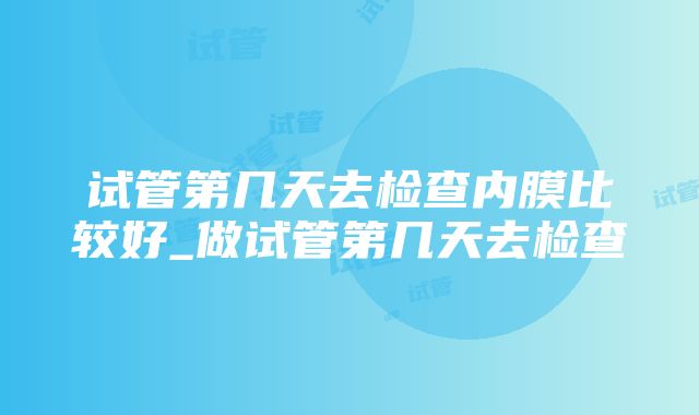 试管第几天去检查内膜比较好_做试管第几天去检查