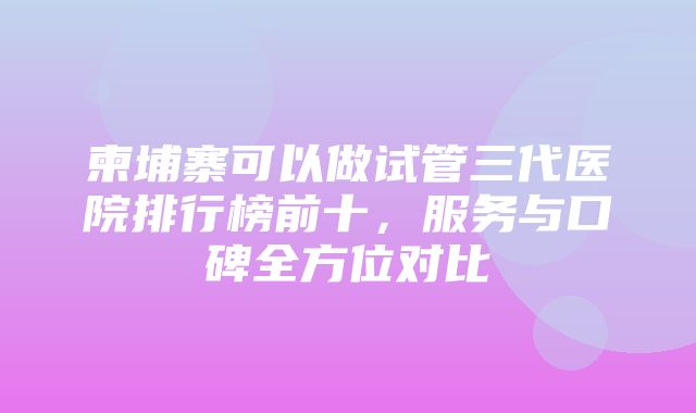 柬埔寨可以做试管三代医院排行榜前十，服务与口碑全方位对比