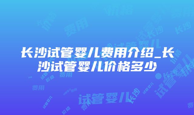 长沙试管婴儿费用介绍_长沙试管婴儿价格多少