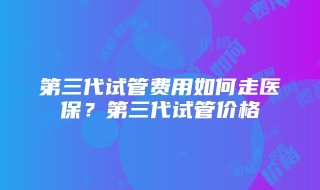 第三代试管费用如何走医保？第三代试管价格