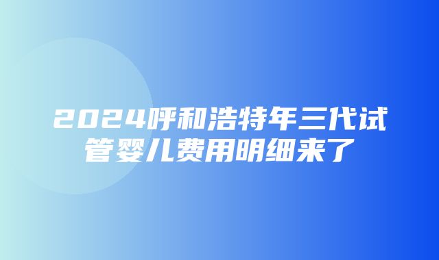 2024呼和浩特年三代试管婴儿费用明细来了