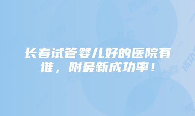 长春试管婴儿好的医院有谁，附最新成功率！