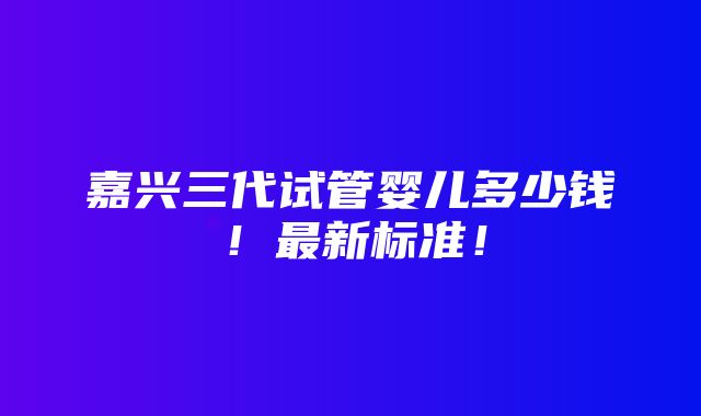 嘉兴三代试管婴儿多少钱！最新标准！