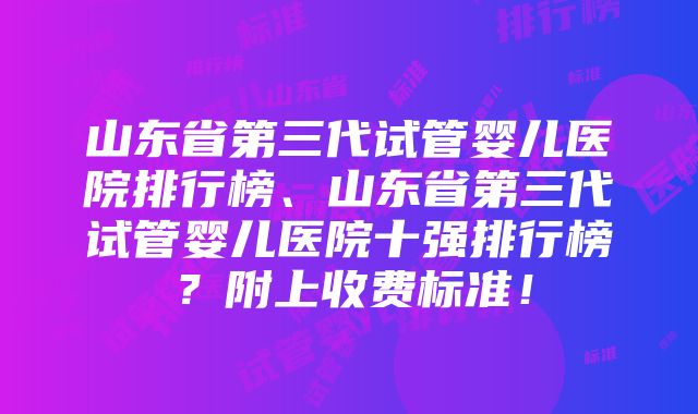 山东省第三代试管婴儿医院排行榜、山东省第三代试管婴儿医院十强排行榜？附上收费标准！