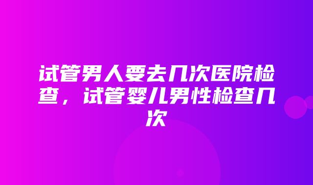 试管男人要去几次医院检查，试管婴儿男性检查几次