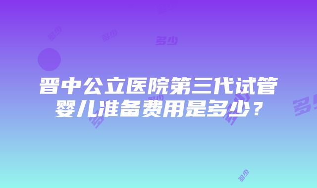 晋中公立医院第三代试管婴儿准备费用是多少？