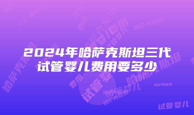 2024年哈萨克斯坦三代试管婴儿费用要多少